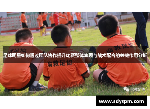 足球明星如何通过团队协作提升比赛整体表现与战术配合的关键作用分析